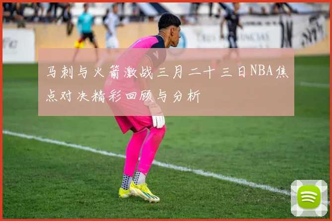 马刺与火箭激战三月二十三日NBA焦点对决精彩回顾与分析