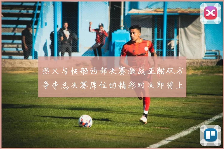 热火与快船西部决赛激战正酣双方争夺总决赛席位的精彩对决即将上演
