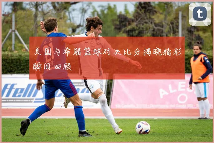 美国与希腊篮球对决比分揭晓精彩瞬间回顾