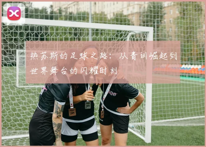热苏斯的足球之路：从青训崛起到世界舞台的闪耀时刻