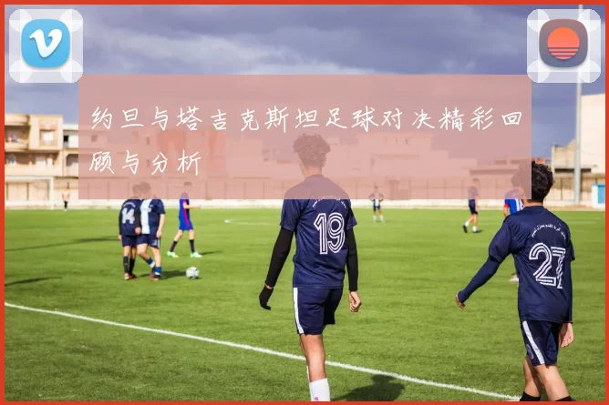 约旦与塔吉克斯坦足球对决精彩回顾与分析