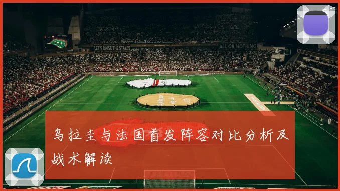 乌拉圭与法国首发阵容对比分析及战术解读