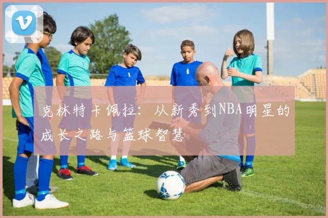克林特卡佩拉：从新秀到NBA明星的成长之路与篮球智慧