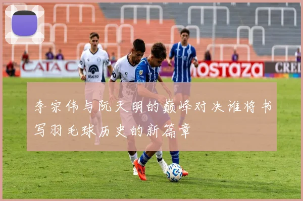 李宗伟与阮天明的巅峰对决谁将书写羽毛球历史的新篇章
