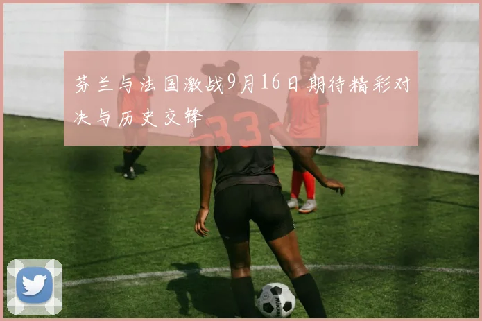 芬兰与法国激战9月16日期待精彩对决与历史交锋