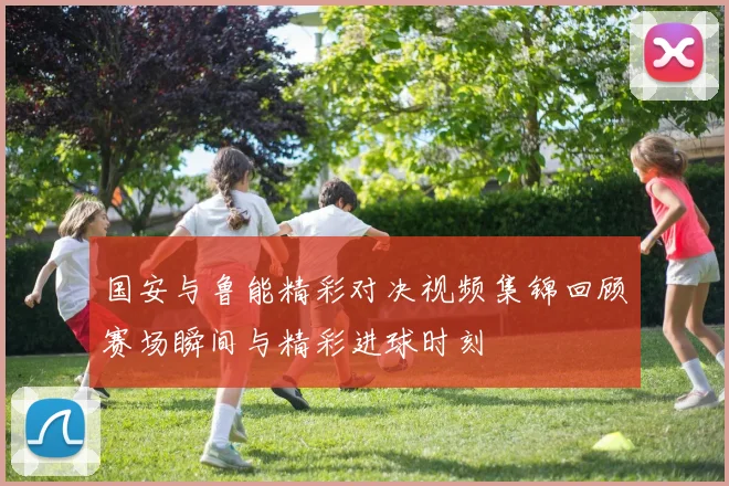 国安与鲁能精彩对决视频集锦回顾赛场瞬间与精彩进球时刻