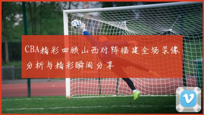 CBA精彩回顾山西对阵福建全场录像分析与精彩瞬间分享