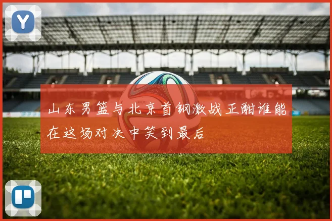 山东男篮与北京首钢激战正酣谁能在这场对决中笑到最后